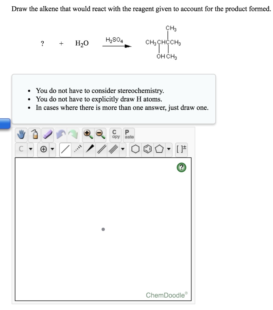 Draw the alkene that would react with the reagent given to account for the product formed.
? + H2O –H2SO4–> CH3CH(OH)C(CH3)3
- You do not have to consider stereochemistry.
- You do not have to explicitly draw H atoms.
- In cases where there is more than one answer, just draw one.