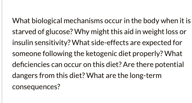What biological mechanisms occur in the body when it is starved of glucose? Why might this aid in weight loss or insulin sensitivity? What side-effects are expected for someone following the ketogenic diet properly? What deficiencies can occur on this diet? Are there potential dangers from this diet? What are the long-term consequences?