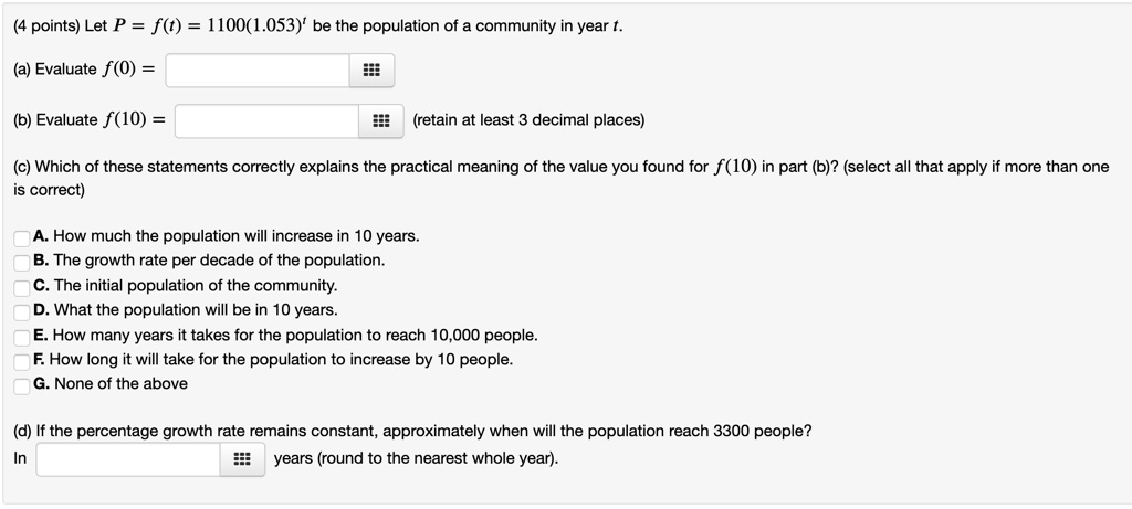 Let P = f(t) = 1100(1.053)^t be the population of a community in year t.

(a) Evaluate f(0) =

(b) Evaluate f(10) = (retain at least 3 decimal places)

(c) Which of these statements correctly explains the practical meaning of the value you found for f(10) in part (b)? (select all that apply if more than one is correct)

A. How much the population will increase in 10 years.
B. The growth rate per decade of the population.
C. The initial population of the community.
D. What the population will be in 10 years.
E. How many years it takes for the population to reach 10,000 people.
F. How long it will take for the population to increase by 10 people.
G. None of the above

(d) If the percentage growth rate remains constant, approximately when will the population reach 3300 people?
In years (round to the nearest whole year).