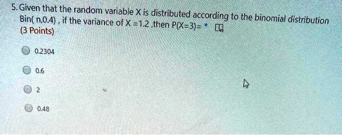 5. Given that the random variable X is distributed according to the binomial distribution Bin( n,0.4 ) , if the variance of X = 1.2 ,then P(X=3)= 
0.2304
0.6
2
0.48