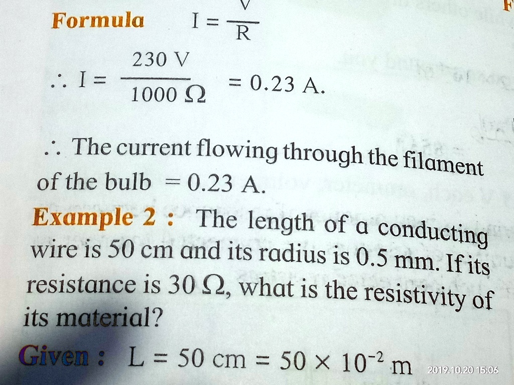 Formula  I = (V)/(R) 
230 V
: I = (230 V)/(1000 Ω) = 0.23 A.
: The current flowing through the filament
of the bulb = 0.23 A.
Example 2 : The length of a conducting
wire is 50 cm and its radius is 0.5 mm. If its
resistance is 30Ω, what is the resistivity of
its material?
Given : L = 50 cm = 50 ×10^-2m