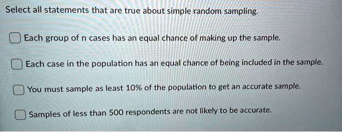 Select all statements that are true about simple random sampling.
Each group of n cases has an equal chance of making up the sample.
Each case in the population has an equal chance of being included in the sample.
You must sample as least 10% of the population to get an accurate sample.
Samples of less than 500 respondents are not likely to be accurate.