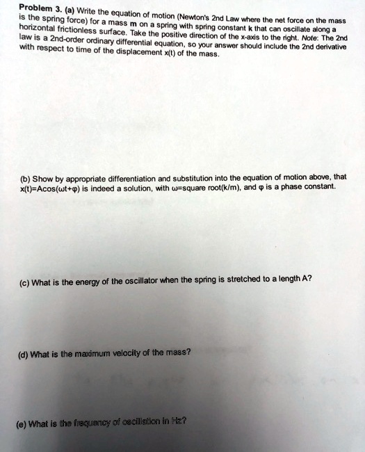 Problem 3. (a) Write the equation of motion (Newton's 2nd Law where the net force on the mass
is the spring force) for a mass m on a spring with spring constant k that can oscillate along a
horizontal frictionless surface. Take the positive direction of the x-axis to the right. Note: The 2nd
law is a 2nd-order ordinary differential equation, so your answer should include the 2nd derivative
with respect to time of the displacement x(t) of the mass.
(b) Show by appropriate differentiation and substitution into the equation of motion above, that
x(t) = Acos(ω t + ϕ) is indeed a solution, with ω = √(k/m), and ϕ is a phase constant.
(c) What is the energy of the oscillator when the spring is stretched to a length A?
(d) What is the maximum velocity of the mass?
(e) What is the frequency of oscillation in Hz?