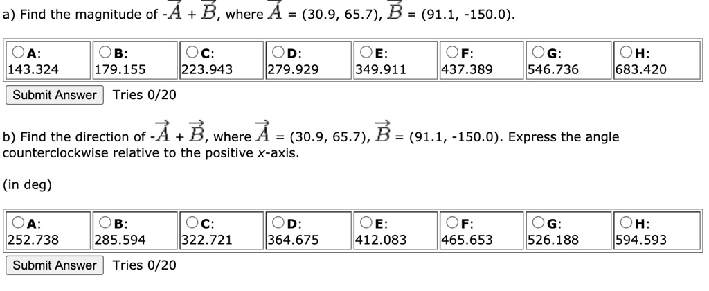a) Find the magnitude of -A + B, where A = (30.9, 65.7), B = (91.1, -150.0).
A: 143.324 B: 179.155 C: 223.943 D: 279.929 E: 349.911 F: 437.389 G: 546.736 H: 683.420
Submit Answer Tries 0/20
b) Find the direction of -A + B, where A = (30.9, 65.7), B = (91.1, -150.0). Express the angle counterclockwise relative to the positive x-axis.
(in deg)
A: 252.738 B: 285.594 C: 322.721 D: 364.675 E: 412.083 F: 465.653 G: 526.188 H: 594.593
Submit Answer Tries 0/20