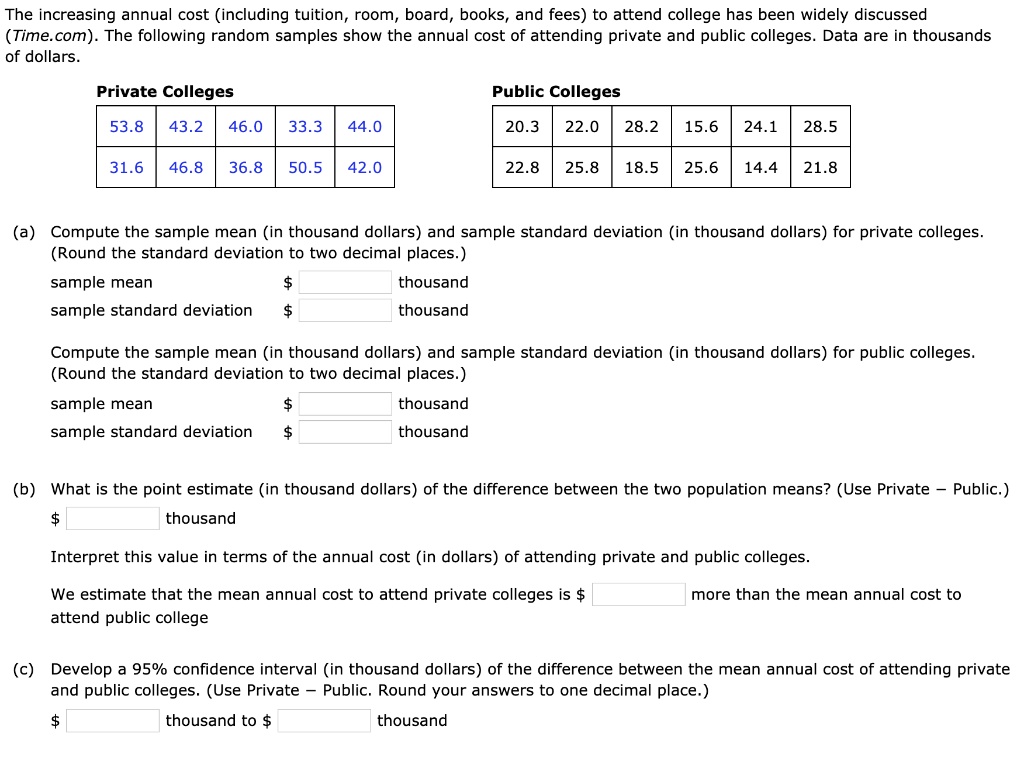 The increasing annual cost (including tuition, room, board, books, and fees) to attend college has been widely discussed (Time.com). The following random samples show the annual cost of attending private and public colleges. Data are in thousands of dollars.

Private Colleges
53.8 43.2 46.0 33.3 44.0
31.6 46.8 36.8 50.5 42.0

Public Colleges
20.3 22.0 28.2 15.6 24.1 28.5
22.8 25.8 18.5 25.6 14.4 21.8

(a) Compute the sample mean (in thousand dollars) and sample standard deviation (in thousand dollars) for private colleges. (Round the standard deviation to two decimal places.)
sample mean thousand
sample standard deviation thousand

Compute the sample mean (in thousand dollars) and sample standard deviation (in thousand dollars) for public colleges. (Round the standard deviation to two decimal places.)
sample mean thousand
sample standard deviation thousand

(b) What is the point estimate (in thousand dollars) of the difference between the two population means? (Use Private – Public.)
thousand

Interpret this value in terms of the annual cost (in dollars) of attending private and public colleges.
We estimate that the mean annual cost to attend private colleges is more than the mean annual cost to attend public college

(c) Develop a 95% confidence interval (in thousand dollars) of the difference between the mean annual cost of attending private and public colleges. (Use Private – Public. Round your answers to one decimal place.)
thousand to thousand