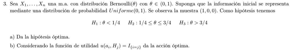 3. Sea X1, …, Xn una m.a. con distribución Bernoulli(θ) con θ∈ (0, 1). Suponga que la información inicial se representa mediante una distribución de probabilidad Uniforme(0, 1). Se observa la muestra (1, 0, 0). Como hipótesis tenemos

a) Da la hipótesis óptima.
H1: θ < 1/4  H2: 1/4 ≤θ≤ 3/4  H3: θ > 3/4
b) Considerando la función de utilidad u(ai, Hj) = I{i=j} da la acción óptima.