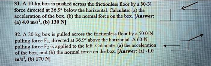 31. A 10-kg box is pushed across the frictionless floor by a 50-N force directed at 36.9° below the horizontal. Calculate: (a) the acceleration of the box, (b) the normal force on the box. [Answer: (a) 4.0 m/s², (b) 130 N]
32. A 20-kg box is pulled across the frictionless floor by a 50.0-N pulling force F1, directed at 36.9° above the horizontal. A 60-N pulling force F2 is applied to the left. Calculate: (a) the acceleration of the box, and (b) the normal force on the box. [Answer: (a) -1.0 m/s², (b) 170 N]