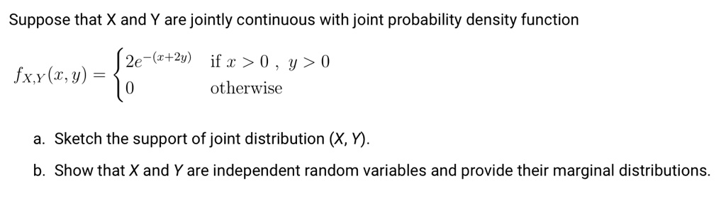 Suppose that X and Y are jointly continuous with joint probability density function
fX,Y(x, y) = egincases 2e^-(x+2y)     	extif  x > 0, y > 0  0     	extotherwise endcases
a. Sketch the support of joint distribution (X, Y).
b. Show that X and Y are independent random variables and provide their marginal distributions.