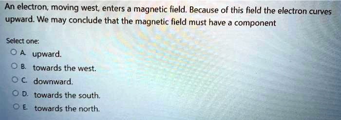 An electron, moving west, enters a magnetic field. Because of this field the electron curves upward. We may conclude that the magnetic field must have a component

Select one:
A. upward.
B. towards the west.
C. downward.
D. towards the south.
E. towards the north.
