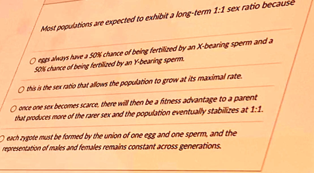 Most populations are expected to exhibit a long-term 1:1 sex ratio because

eggs always have a 50% chance of being fertilized by an X-bearing sperm and a 50% chance of being fertilized by an Y-bearing sperm.

this is the sex ratio that allows the population to grow at its maximal rate.

once one sex becomes scarce, there will then be a fitness advantage to a parent that produces more of the rarer sex and the population eventually stabilizes at 1:1.

each zygote must be formed by the union of one egg and one sperm, and the representation of males and females remains constant across generations.