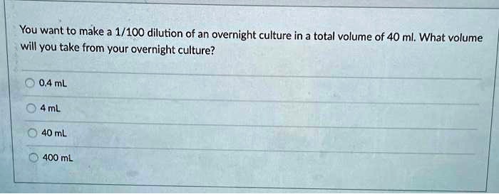 You want to make a 1/100 dilution of an overnight culture in a total volume of 40 ml. What volume will you take from your overnight culture?

0.4 mL
4 mL
40 mL
400 mL