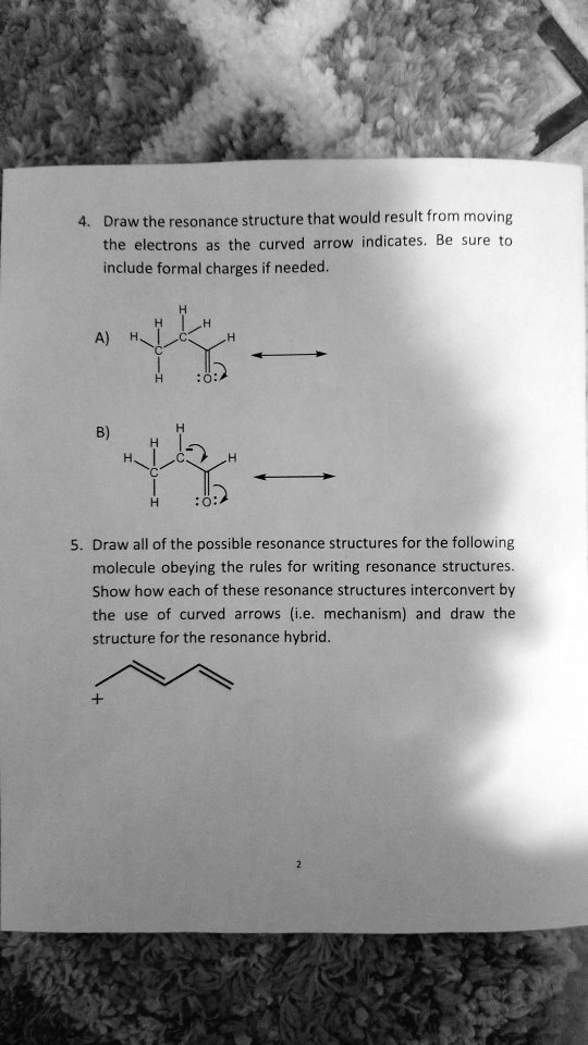 4. Draw the resonance structure that would result from moving the electrons as the curved arrow indicates. Be sure to include formal charges if needed.

A)

B)

5. Draw all of the possible resonance structures for the following molecule obeying the rules for writing resonance structures. Show how each of these resonance structures interconvert by the use of curved arrows (i.e. mechanism) and draw the structure for the resonance hybrid.