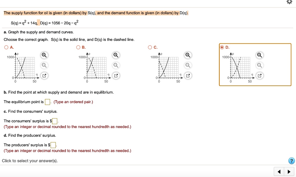 The supply function for oil is given (in dollars) by S(q), and the demand function is given (in dollars) by D(q).
S(q) = q^2 + 14q, D(q) = 1056 - 20q - q^2
a. Graph the supply and demand curves.
Choose the correct graph. S(q) is the solid line, and D(q) is the dashed line.
A. B. C. D.
b. Find the point at which supply and demand are in equilibrium.
The equilibrium point is (Type an ordered pair.)
c. Find the consumers' surplus.
The consumers' surplus is .
(Type an integer or decimal rounded to the nearest hundredth as needed.)
d. Find the producers' surplus.
The producers' surplus is.
(Type an integer or decimal rounded to the nearest hundredth as needed.)
Click to select your answer(s).