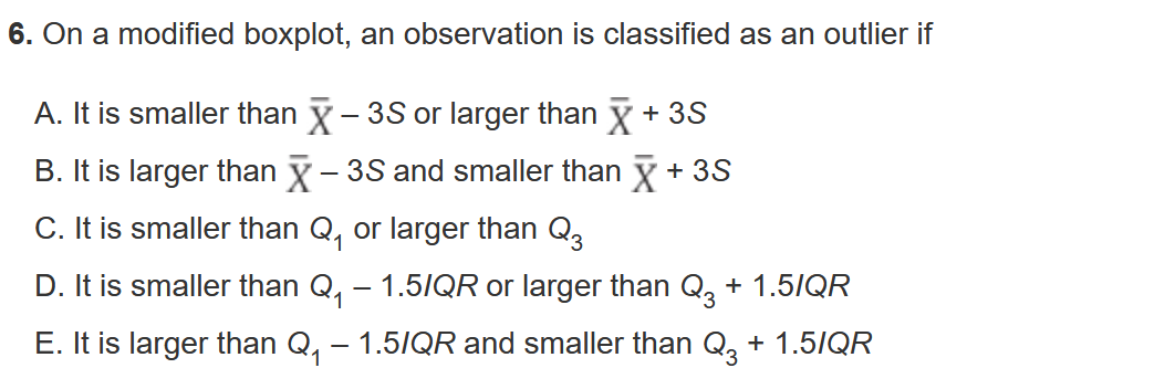 6. On a modified boxplot, an observation is classified as an outlier if

A. It is smaller than X? – 3S or larger than X? + 3S
B. It is larger than X? – 3S and smaller than X? + 3S
C. It is smaller than Q? or larger than Q?
D. It is smaller than Q? – 1.5IQR or larger than Q? + 1.5IQR
E. It is larger than Q? – 1.5IQR and smaller than Q? + 1.5IQR