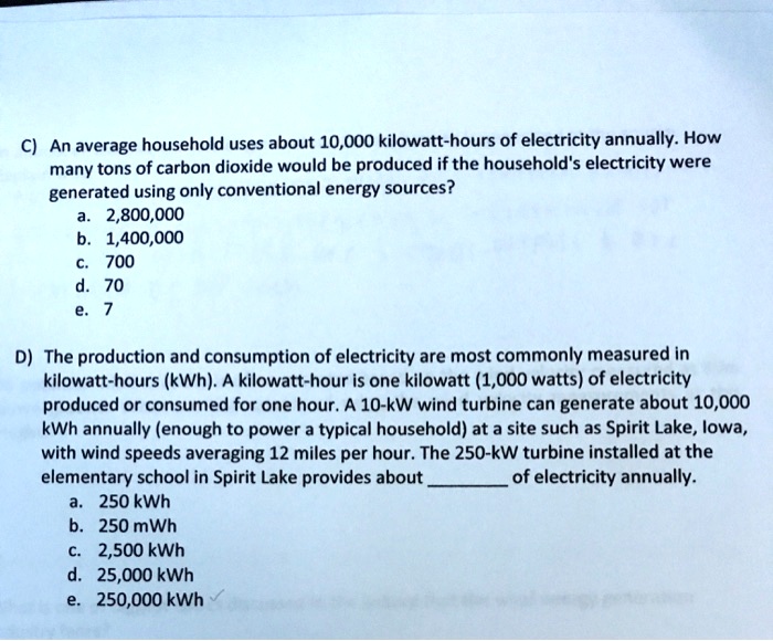 C) An average household uses about 10,000 kilowatt-hours of electricity annually. How many tons of carbon dioxide would be produced if the household's electricity were generated using only conventional energy sources?
a. 2,800,000
b. 1,400,000
c. 700
d. 70
e. 7

D) The production and consumption of electricity are most commonly measured in kilowatt-hours (kWh). A kilowatt-hour is one kilowatt (1,000 watts) of electricity produced or consumed for one hour. A 10-kW wind turbine can generate about 10,000 kWh annually (enough to power a typical household) at a site such as Spirit Lake, Iowa, with wind speeds averaging 12 miles per hour. The 250-kW turbine installed at the elementary school in Spirit Lake provides about  of electricity annually.
a. 250 kWh
b. 250 mWh
c. 2,500 kWh
d. 25,000 kWh
e. 250,000 kWh