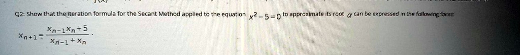 Q2: Show that the iteration formula for the Secant Method applied to the equation x^2 - 5 = 0 to approximate its root ? can be expressed in the following form: xn+1 = fracxn-1xn + 5xn-1 + xn.