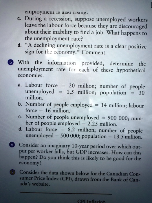 employment is also rising.
c. During a recession, suppose unemployed workers
leave the labour force because they are discouraged
about their inability to find a job. What happens to
the unemployment rate?
d. "A declining unemployment rate is a clear positive
sign for the economy." Comment.
? With the information provided, determine the
unemployment rate for each of these hypothetical
economies.
a. Labour force = 20 million; number of people
unemployed = 1.5 million; population = 30
million.
b. Number of people employed = 14 million; labour
force = 16 million.
c. Number of people unemployed = 900 000; num-
ber of people employed = 2.25 million.
d. Labour force = 8.2 million; number of people
unemployed = 500 000; population = 13.5 million.
? Consider an imaginary 10-year period over which out-
put per worker falls, but GDP increases. How can this
happen? Do you think this is likely to be good for the
economy?
? Consider the data shown below for the Canadian Con-
sumer Price Index (CPI), drawn from the Bank of Can-
ada's website.
CPI Inflation