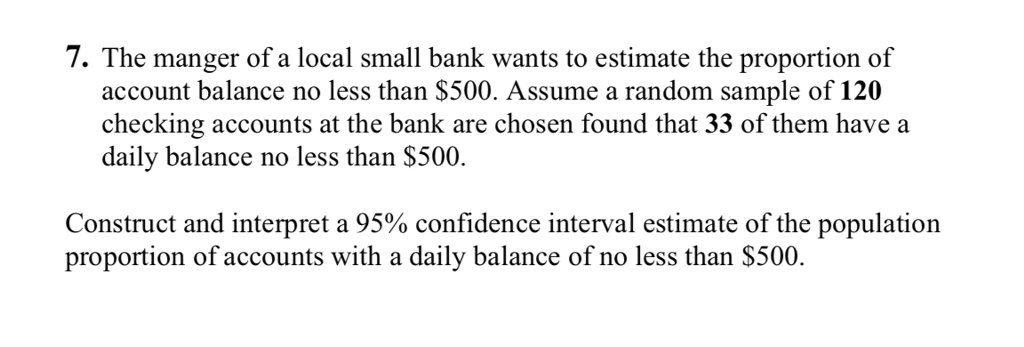 7. The manger of a local small bank wants to estimate the proportion of account balance no less than 500. Assume a random sample of 120 checking accounts at the bank are chosen found that 33 of them have a daily balance no less than500.

Construct and interpret a 95% confidence interval estimate of the population proportion of accounts with a daily balance of no less than $500.