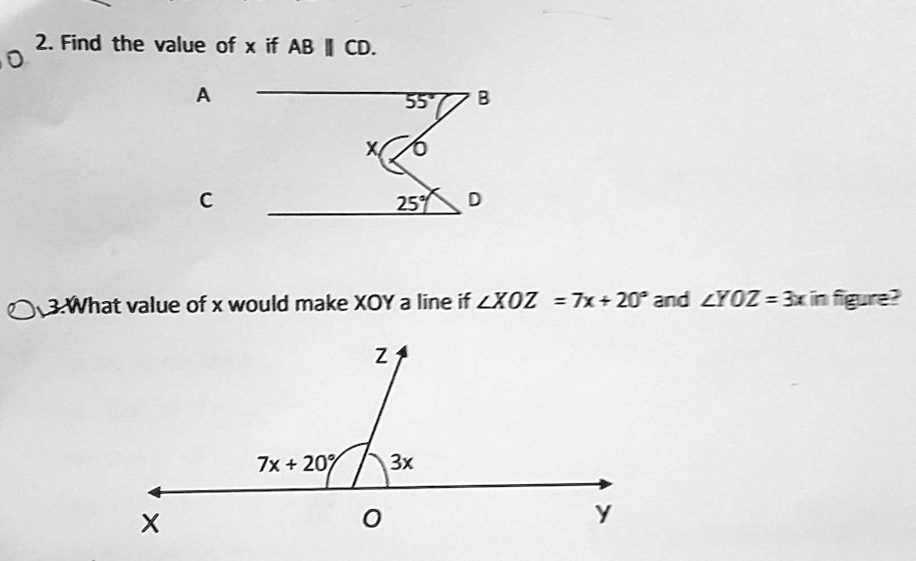 2. Find the value of x if AB || CD.
0
A
C
55
B
25
D
3. What value of x would make XOY a line if ∠ XO Z = 7x + 20^∘ and ∠ YOZ = 3x in figure?
Z
7x + 20°
3x
X
Y