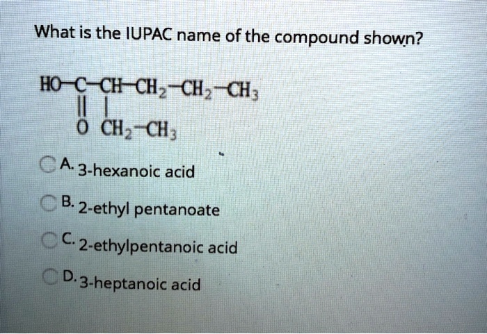 What is the IUPAC name of the compound shown?
HO-C-CH-CH2-CH2-CH3
| |
O CH2-CH3
A. 3-hexanoic acid
B. 2-ethyl pentanoate
C. 2-ethylpentanoic acid
D. 3-heptanoic acid