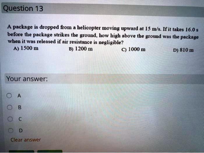 A package is dropped from a helicopter moving upward at 15 m/s. If it takes 16.0 s before the package strikes the ground, how high above the ground was the package when it was released if air resistance is negligible?
A) 1500 m
B) 1200 m
C) 1000 m
D) 810 m