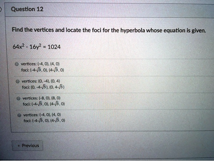 Find the vertices and locate the foci for the hyperbola whose equation is given.

64x^2 - 16y^2 = 1024

vertices: (-4, 0), (4, 0)
foci: (-4?3, 0), (4?3, 0)

vertices: (0, -4), (0, 4)
foci: (0, -4?5), (0, 4?5)

vertices: (-8, 0), (8, 0)
foci: (-4?5, 0), (4?5, 0)

vertices: (-4, 0), (4, 0)
foci: (-4?5, 0), (4?5, 0)