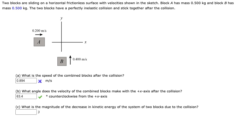 Two blocks are sliding on a horizontal frictionless surface with velocities shown in the sketch. Block A has mass 0.500 kg and block B has mass 0.500 kg. The two blocks have a perfectly inelastic collision and stick together after the collision.

y
0.200 m/s
A
x
B
0.400 m/s

(a) What is the speed of the combined blocks after the collision?
m/s

(b) What angle does the velocity of the combined blocks make with the +x-axis after the collision?
° counterclockwise from the +x-axis

(c) What is the magnitude of the decrease in kinetic energy of the system of two blocks due to the collision?
J
