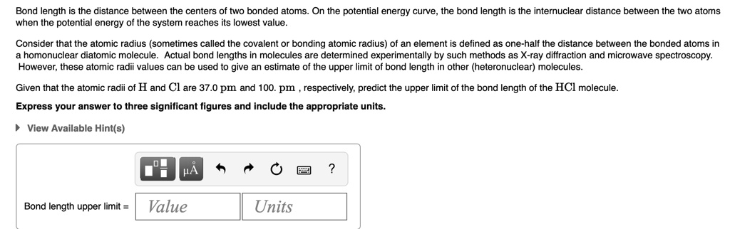 Bond length is the distance between the centers of two bonded atoms. On the potential energy curve, the bond length is the internuclear distance between the two atoms when the potential energy of the system reaches its lowest value.

Consider that the atomic radius (sometimes called the covalent or bonding atomic radius) of an element is defined as one-half the distance between the bonded atoms in a homonuclear diatomic molecule. Actual bond lengths in molecules are determined experimentally by such methods as X-ray diffraction and microwave spectroscopy. However, these atomic radii values can be used to give an estimate of the upper limit of bond length in other (heteronuclear) molecules.

Given that the atomic radii of H and Cl are 37.0 pm and 100. pm, respectively, predict the upper limit of the bond length of the HCl molecule.

Express your answer to three significant figures and include the appropriate units.

Bond length upper limit = Value Units