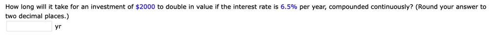 How long will it take for an investment of 2000 to double in value if the interest rate is 6.5% per year, compounded continuously? (Round your answer to two decimal places.)
yr