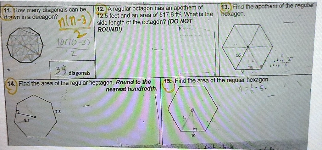 11. How many diagonals can be
drawn in a decagon? (n(n-3))/(2)
(10(10-3))/(2)
35 diagonals
13. Find the apothem of the regular
12. A regular octagon has an apothem of
12.5 feet and an area of 517.8 ft². What is the hexagon.
side length of the octagon? (DO NOT
ROUND!)
14. Find the area of the regular heptagon. Round to the
nearest hundredth.
15. Find the area of the regular hexagon.
A = (1)/(2)s ·