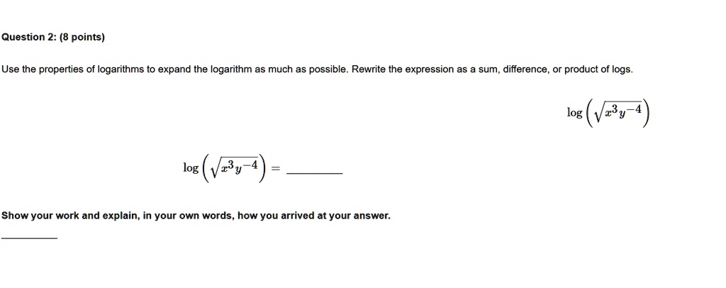 Question 2: (8 points)
Use the properties of logarithms to expand the logarithm as much as possible. Rewrite the expression as a sum, difference, or product of logs.
log(√(x^3y^-4))
=
Show your work and explain, in your own words, how you arrived at your answer.