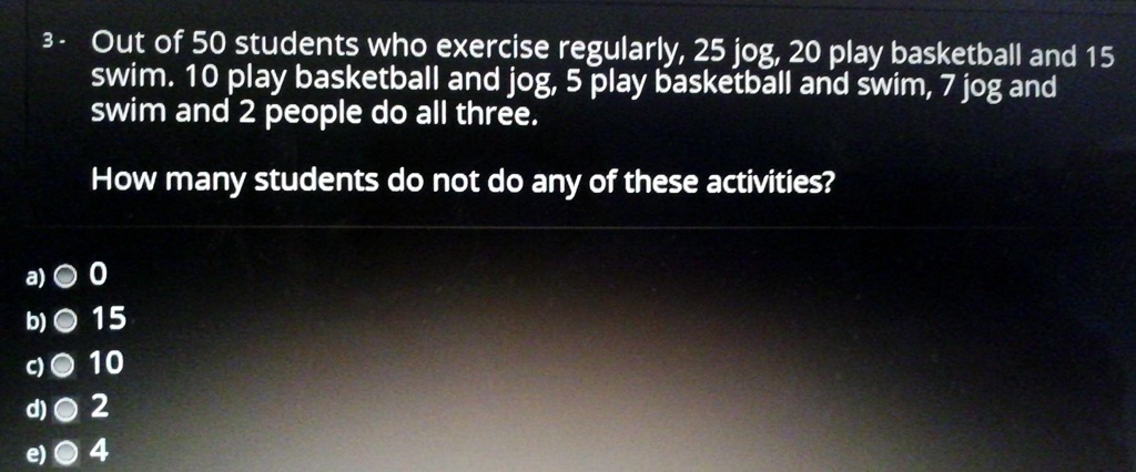 Out of 50 students who exercise regularly, 25 jog, 20 play basketball and 15 swim. 10 play basketball and jog, 5 play basketball and swim, 7 jog and swim and 2 people do all three.

How many students do not do any of these activities?

a) 0
b) 15
c) 10
d) 2
e) 4