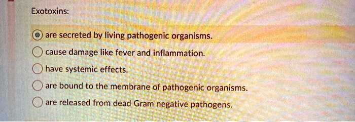 Exotoxins:
are secreted by living pathogenic organisms.
cause damage like fever and inflammation.
have systemic effects.
are bound to the membrane of pathogenic organisms.
are released from dead Gram negative pathogens.