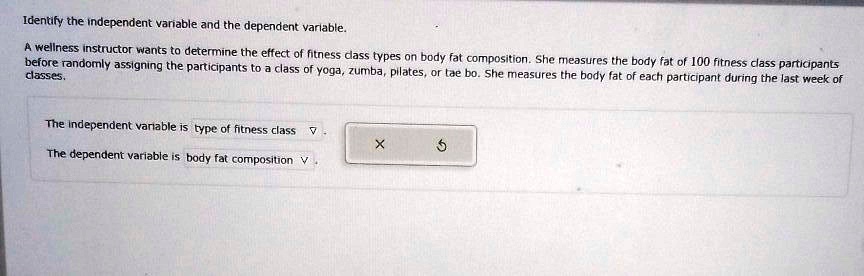 Identify the independent variable and the dependent variable. A wellness instructor wants to determine the effect of fitness class types on body fat composition. She measures the body fat of 100 fitness class participants before randomly assigning the participants to a class of yoga, zumba, pilates, or tae bo. She measures the body fat of each participant during the last week of classes. The independent variable is type of fitness class. The dependent variable is body fat composition.