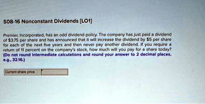 S08-16 Nonconstant Dividends [LO1]
Premier, Incorporated, has an odd dividend policy. The company has just paid a dividend
of 3.75 per share and has announced that it will increase the dividend by5 per share
for each of the next five years and then never pay another dividend. If you require a
return of 11 percent on the company's stock, how much will you pay for a share today?
(Do not round intermediate calculations and round your answer to 2 decimal places,
e.g., 32.16.)
Current share price