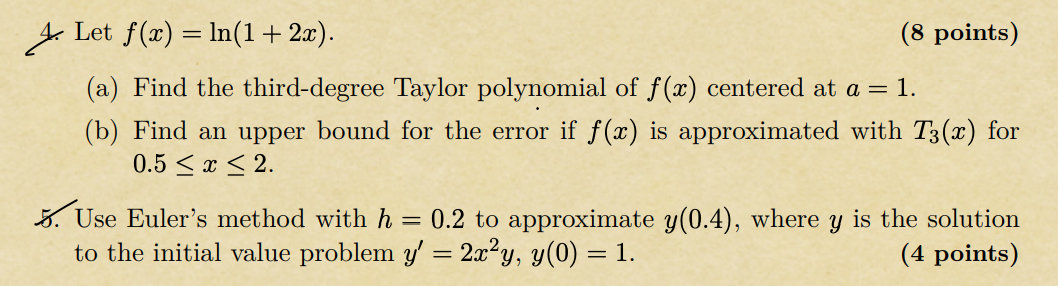 4. Let f(x) = ln(1 + 2x). (8 points)
(a) Find the third-degree Taylor polynomial of f(x) centered at a = 1.
(b) Find an upper bound for the error if f(x) is approximated with T3(x) for 0.5 ? x ? 2.
5. Use Euler's method with h = 0.2 to approximate y(0.4), where y is the solution to the initial value problem y' = 2x^2y, y(0) = 1. (4 points)