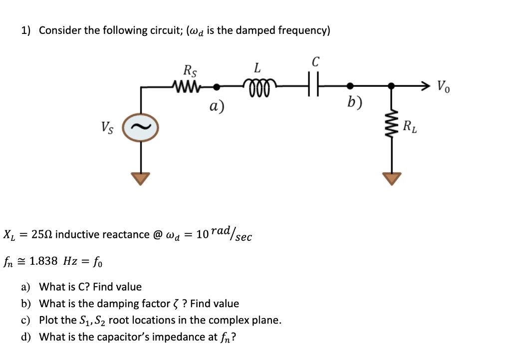1) Consider the following circuit; ( is the damped frequency)
Vs
C
Rs
L
a)
XL = 250Ω inductive reactance @ = 10 rad/sec
fn ≈ 1.838 Hz = f0
a) What is C? Find value
b) What is the damping factor ζ? Find value
c) Plot the S1, S2 root locations in the complex plane.
d) What is the capacitor's impedance at fn?
V0
b)
RL