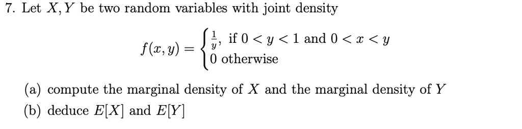 7. Let X, Y be two random variables with joint density
f(x, y) = (1)/(y),    if  0 < y < 1  and  0 < x < y 
 0    otherwise
(a) compute the marginal density of X and the marginal density of Y
(b) deduce E[X] and E[Y]