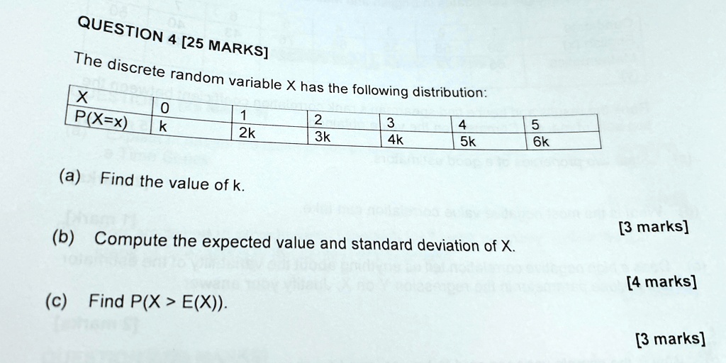 QUESTION 4 [25 MARKS]
The discrete random variable X has the following distribution:
X
P(X=x)
0
k
1
2k
2
3k
3
4k
4
5k
5
6k
(a) Find the value of k.
(b) Compute the expected value and standard deviation of X.
(c) Find P(X > E(X)).
[3 marks]
[4 marks]
[3 marks]