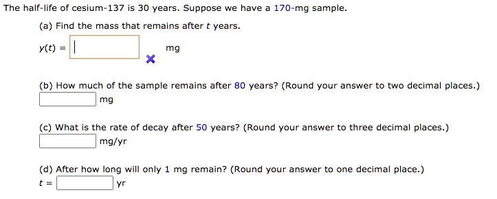 The half-life of cesium-137 is 30 years. Suppose we have a 170-mg sample.
(a) Find the mass that remains after t years.
y(t) = mg
(b) How much of the sample remains after 80 years? (Round your answer to two decimal places.)
mg
(c) What is the rate of decay after 50 years? (Round your answer to three decimal places.)
mg/yr
(d) After how long will only 1 mg remain? (Round your answer to one decimal place.)
t = yr