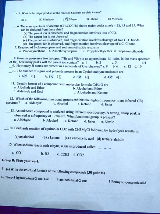 5. What is the major product of the reaction Calcium carbide +water?
A) C B) Methanol. C) Ethyne D) Ethene E) Methane

6. The mass spectrum of acetone (CH3COCH3) shows major peaks at m/z = 58, 43 and 15. What can be deduced from these data?
(a) The parent ion is observed, and fragmentation involves loss of CO.
(b) The parent ion is not observed.
(c) The parent ion is observed, and fragmentation involves cleavage of two C-C bonds.
(d) The parent ion is observed, and fragmentation involves cleavage of a C-C bond.

7. Reaction of 2-chloropropane and sodiummethoxide results in
a. Propoxymethane b. 2-methoxypropane c. Propylmethylether d. Propanemethoxide

8. Bromine possesses two isotopes (79Br and 81Br) in an approximate 1:1 ratio. In the mass spectrum of Br2, how many peaks will the parent ion contain? a. 1 b. 2 c. 3 d. 4
9. How many H atoms are present in a molecule of Cyclohexyne? a. 8 b. 6 c. 12 d. 10

10. The number of sigma and pi bonds present in an Cyclobutadiyne molecule are
a. 6 ? 2 ? b. 8 ? 3 ? c. 6 ? 4 ? d. 4 ? 4 ?

11. Usually isomer of a compound with molecular formula C2H4 O are
a. Aldehyde and Ether b. Alcohol and Ether c. Aldehyde and Enol d. Aldehyde and Ketone

12. Which of the following functional groups exhibits the highest frequency in an infrared (IR) spectrum? a. Aldehyde b. Alcohol c. Ketone d. Ester

13. An unknown compound is analyzed using infrared spectroscopy. A strong, sharp peak is observed at a frequency of 1750cm-1. What functional group is present?
a. Aldehyde b. Alcohol c. Ketone d. Ester e. Nitrile

14. Gridnards reaction of equimolar CO2 with CH3MgCl followed by hydrolysis results in
(a) an alcohol (b) a ketone (c) a carboxylic acid (d) tertiary alcholo

15. When sodium reacts with ethyne, a gas is produced called .............
a. CO b. H2 c. C2H2 d. CO2

Group B: Show your work
1. (a) Write the structural formula of the following compounds (30 points)
4-Chloro-3-hydroxy-hept-2-ene-1-al 4-aminobutanal-2-ene 5-Formyl-3-pentynoic acid