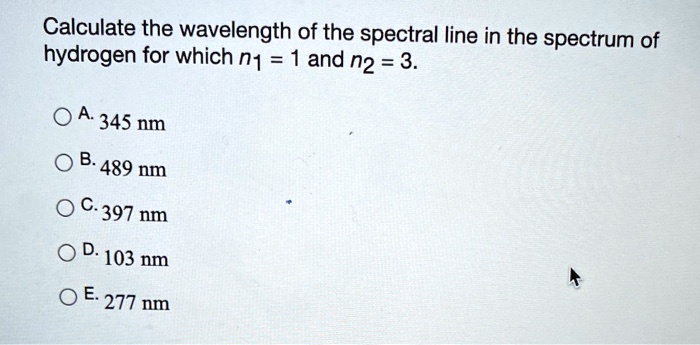 Calculate the wavelength of the spectral line in the spectrum of
hydrogen for which n1 = 1 and n2 = 3.

A. 345 nm
B. 489 nm
C. 397 nm
D. 103 nm
E. 277 nm
