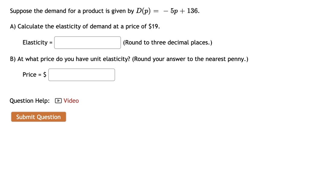 Suppose the demand for a product is given by D(p) = - 5p + 136.

A) Calculate the elasticity of demand at a price of 19.

Elasticity = (Round to three decimal places.)

B) At what price do you have unit elasticity? (Round your answer to the nearest penny.)

Price =
