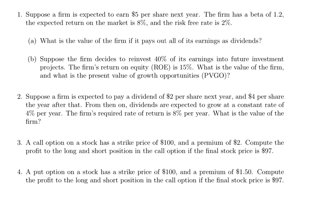 1. Suppose a firm is expected to earn 5 per share next year. The firm has a beta of 1.2, the expected return on the market is 8%, and the risk free rate is 2%.

(a) What is the value of the firm if it pays out all of its earnings as dividends?

(b) Suppose the firm decides to reinvest 40% of its earnings into future investment projects. The firm's return on equity (ROE) is 15%. What is the value of the firm, and what is the present value of growth opportunities (PVGO)?

2. Suppose a firm is expected to pay a dividend of2 per share next year, and 4 per share the year after that. From then on, dividends are expected to grow at a constant rate of 4% per year. The firm's required rate of return is 8% per year. What is the value of the firm?

3. A call option on a stock has a strike price of100, and a premium of 2. Compute the profit to the long and short position in the call option if the final stock price is97.

4. A put option on a stock has a strike price of 100, and a premium of1.50. Compute the profit to the long and short position in the call option if the final stock price is 97.