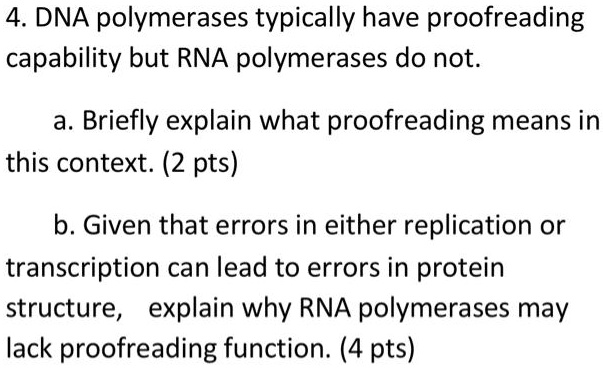 4. DNA polymerases typically have proofreading capability but RNA polymerases do not.

a. Briefly explain what proofreading means in this context. (2 pts)

b. Given that errors in either replication or transcription can lead to errors in protein structure, explain why RNA polymerases may lack proofreading function. (4 pts)