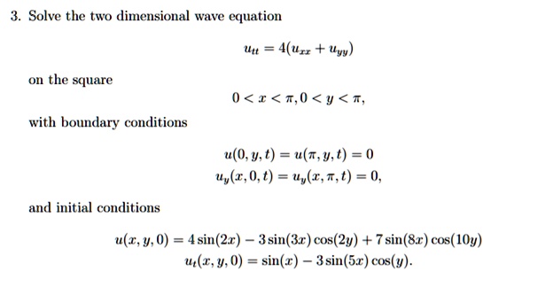 3. Solve the two dimensional wave equation

utt = 4(uxx + uyy)

on the square

0 < x < pi, 0 < y < pi,

with boundary conditions

u(0,y,t) = u(pi,y,t) = 0
uy(x,0,t) = uy(x,pi,t) = 0,

and initial conditions

u(x,y,0) = 4 sin(2x) - 3 sin(3x) cos(2y) + 7 sin(8x) cos(10y)

ut(x,y,0) = sin(x) - 3 sin(5x) cos(y).