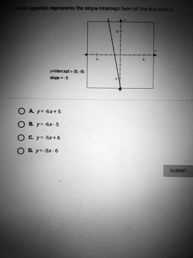 Which equation represents the slope-intercept form of the line below?
y-intercept = (0, -6)
slope = -5
A. y = -6x + 5
B. y = -6x - 5
C. y = -5x + 6
D. y = -5x - 6
