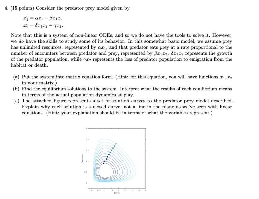 4. (15 points) Consider the predator prey model given by
x1' = alpha x1 - eta x1 x2
x2' = delta x1 x2 - gamma x2
Note that this is a system of non-linear ODEs, and so we do not have the tools to solve it. However,
we do have the skills to study some of its behavior. In this somewhat basic model, we assume prey
has unlimited resources, represented by alpha x1, and that predator eats prey at a rate proportional to the
number of encounters between predator and prey, represented by eta x1 x2. delta x1 x2 represents the growth
of the predator population, while gamma x2 represents the loss of predator population to emigration from the
habitat or death.
(a) Put the system into matrix equation form. (Hint: for this equation, you will have functions x1, x2
in your matrix.)
(b) Find the equilibrium solutions to the system. Interpret what the results of each equilibrium means
in terms of the actual population dynamics at play.
(c) The attached figure represents a set of solution curves to the predator prey model described.
Explain why each solution is a closed curve, not a line in the plane as we've seen with linear
equations. (Hint: your explanation should be in terms of what the variables represent.)