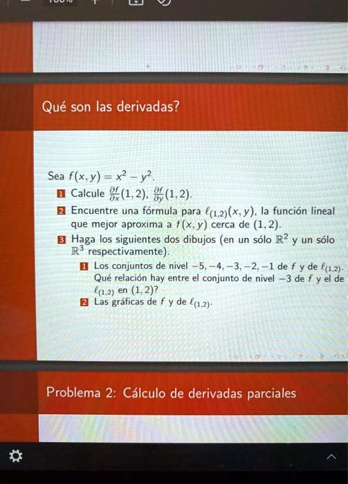 Qué son las derivadas?
Sea f(x, y) = x^2 - y^2.
1 Calcule fracpartial fpartial x(1, 2), fracpartial fpartial y(1, 2).
2 Encuentre una fórmula para l(1,2)(x, y), la función lineal
que mejor aproxima a f(x, y) cerca de (1, 2).
3 Haga los siguientes dos dibujos (en un sólo mathbbR^2 y un sólo
mathbbR^3 respectivamente).
1 Los conjuntos de nivel -5, -4, -3, -2, -1 de f y de l(1,2).
Qué relación hay entre el conjunto de nivel -3 de f y el de
l(1,2) en (1, 2)?
2 Las gráficas de f y de l(1,2).
Problema 2: Cálculo de derivadas parciales