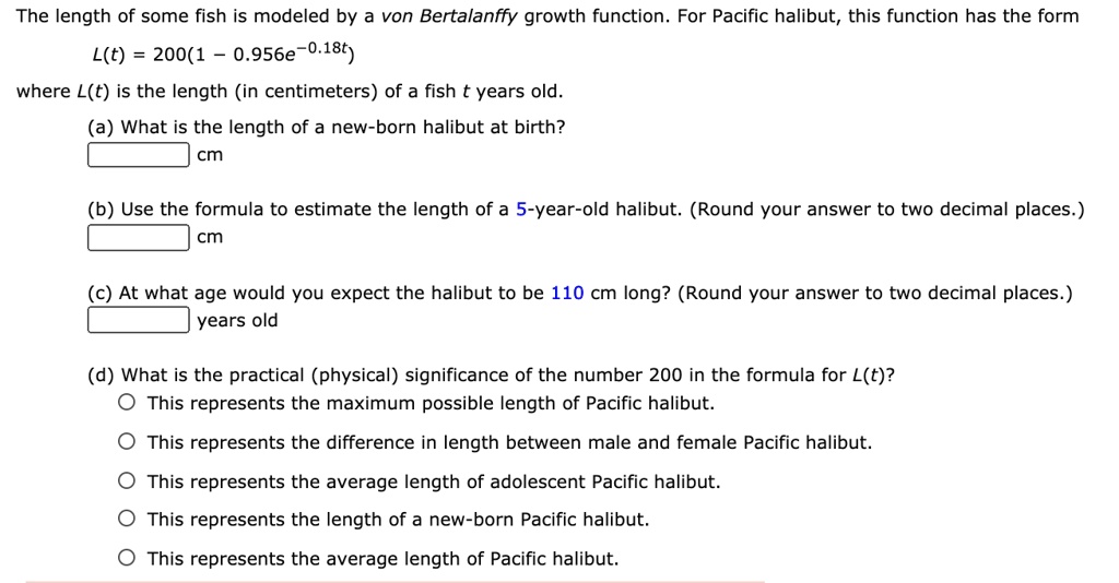 The length of some fish is modeled by a von Bertalanffy growth function. For Pacific halibut, this function has the form
L(t) = 200(1 - 0.956e^-0.18t)
where L(t) is the length (in centimeters) of a fish t years old.
(a) What is the length of a new-born halibut at birth?
cm
(b) Use the formula to estimate the length of a 5-year-old halibut. (Round your answer to two decimal places.)
cm
(c) At what age would you expect the halibut to be 110 cm long? (Round your answer to two decimal places.)
years old
(d) What is the practical (physical) significance of the number 200 in the formula for L(t)?
This represents the maximum possible length of Pacific halibut.
This represents the difference in length between male and female Pacific halibut.
This represents the average length of adolescent Pacific halibut.
This represents the length of a new-born Pacific halibut.
This represents the average length of Pacific halibut.